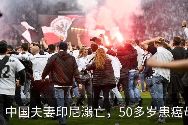 中国夫妻印尼溺亡，50多岁患癌母亲失去独子，旅行服务方人员称两人曾拒穿救生衣；遇难者手机均未能完成数据提取
