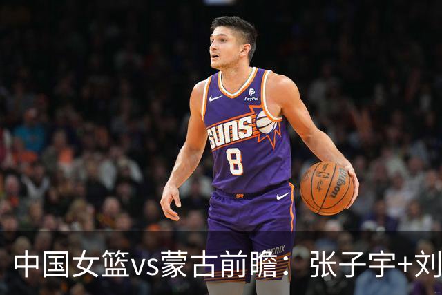 中国女篮vs蒙古前瞻：张子宇+刘禹彤PK归化中锋 剑指16连胜冲四强