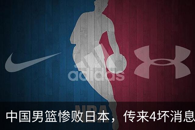 中国男篮惨败日本，传来4坏消息1好消息，防守崩盘，郭士强或下课