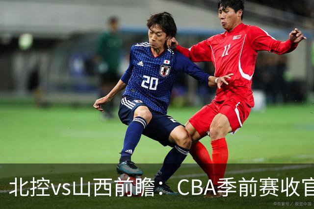 北控vs山西前瞻：CBA季前赛收官焦点对决，迪亚洛里勒引外援大战