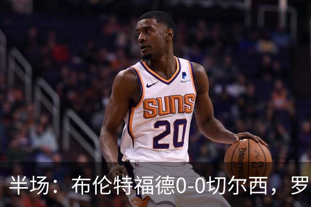 半场：布伦特福德0-0切尔西，罗杰斯、内托造险