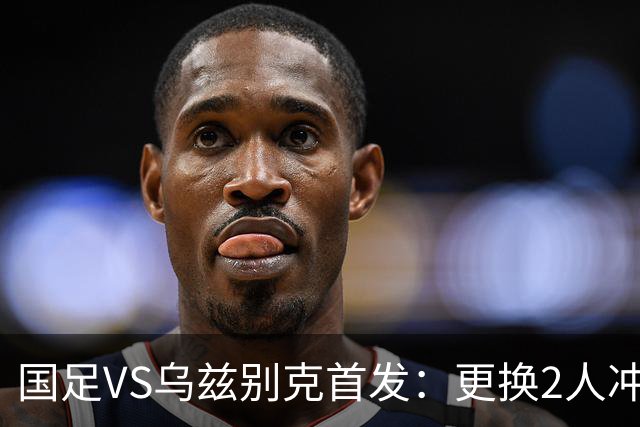国足VS乌兹别克首发：更换2人冲季军！蒯纪闻顶替毛伟杰 贺一然登场