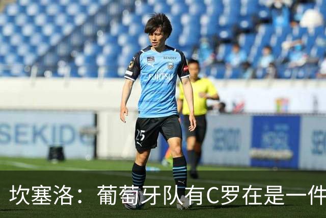 坎塞洛：葡萄牙队有C罗在是一件幸事，我们会一直支持他
