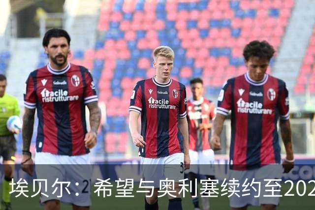 埃贝尔：希望与奥利塞续约至2029年之后，但双方尚未展开谈判