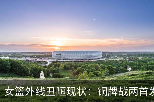 女篮外线丑陋现状：铜牌战两首发后卫三分10中1，全队近2战三分13.8%
