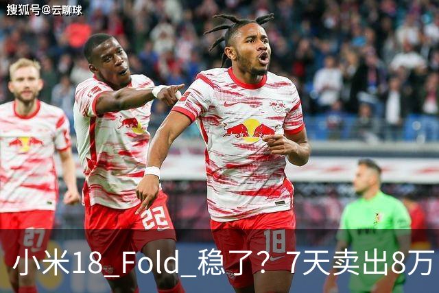 小米18 Fold 稳了？7天卖出8万台仅次于华为，打破自家记录