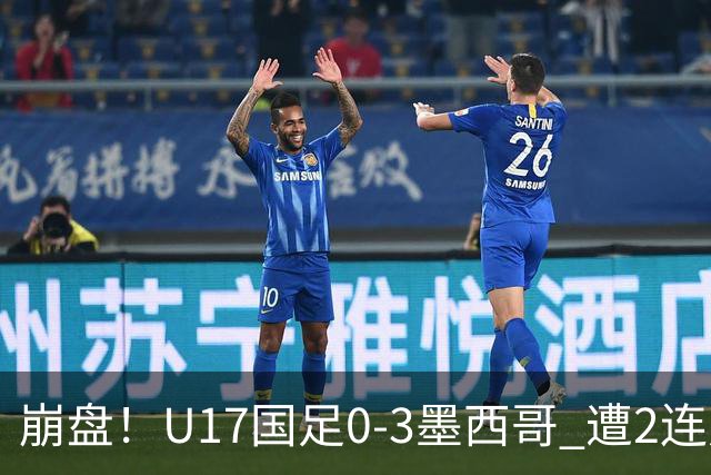 崩盘！U17国足0-3墨西哥 遭2连败0进球 李钧鹏送点 3天后战阿根廷