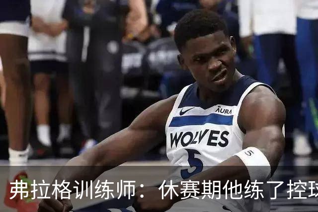 弗拉格训练师：休赛期他练了控球/对抗终结/利用战术寻找出手机会