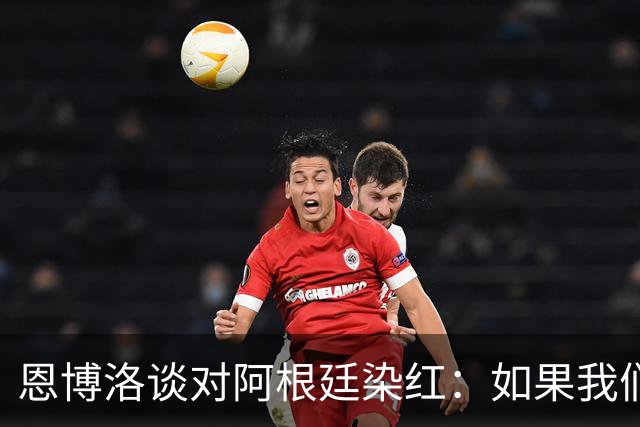 恩博洛谈对阿根廷染红：如果我们保持11人，我们本可以赢