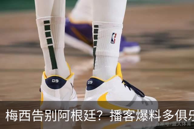 梅西告别阿根廷？播客爆料多俱乐部计划与3将卷衣风波