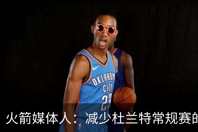 火箭媒体人：减少杜兰特常规赛的出场时间，会在季后赛体现出价值