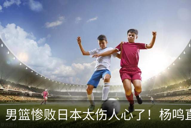 男篮惨败日本太伤人心了！杨鸣直指煎熬并提前退场，亲承黑暗时刻