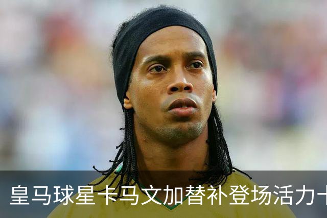 皇马球星卡马文加替补登场活力十足，对阵意大利立刻为法国队贡献亮眼表现