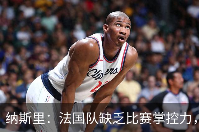 纳斯里：法国队缺乏比赛掌控力，中场没人给前锋输送炮弹