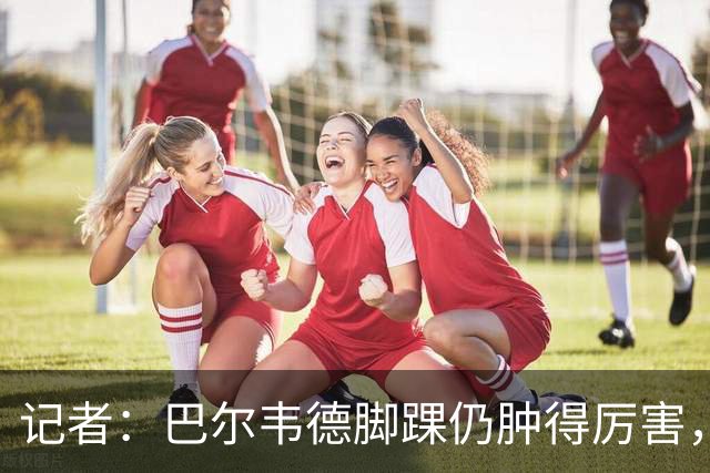 记者：巴尔韦德脚踝仍肿得厉害，明天若能消肿将接受更多检查