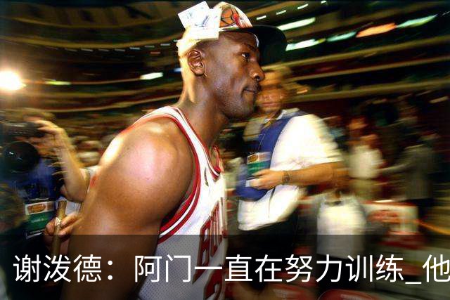 谢泼德：阿门一直在努力训练 他的投篮动作流畅了很多