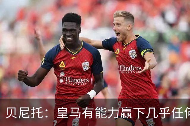 贝尼托：皇马有能力赢下几乎任何一场比赛，但缺乏坚实的基础