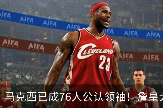 马克西已成76人公认领袖！詹皇大帝都愿听他讲话 队记赞如06韦德